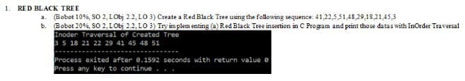 1.
RED BLACK TREE
a. (Bobot 10%, SO 2, LObj 2.2, LO 3) Create a Red Black Tree using the following sequence: 41,22,5,51,48,29,18,21,45,3
b. Bobot 20%, SO 2, LObj 2.2,103) Try implementing (a) Red Black Tree insertion in C Program and print those datas with InOrder Traversal
Inoder Traversal of Created Tree
3 5 18 21 22 29 41 45 48 51
Process exited after 0.1592 seconds with return value e
Press any key to continue...