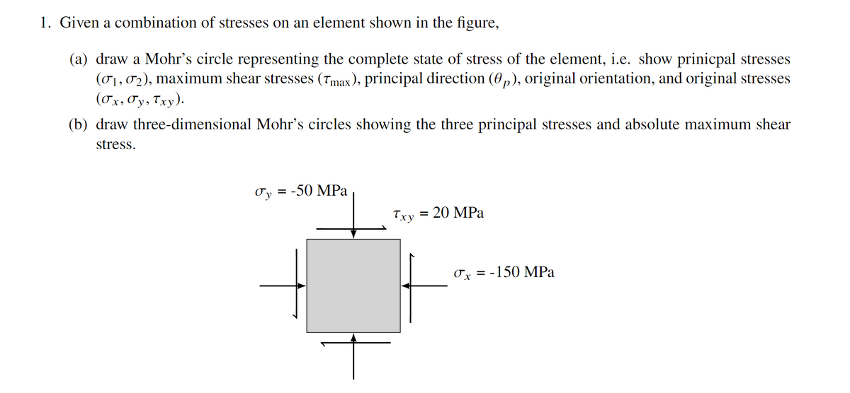 1. Given a combination of stresses on an element shown in the figure,
(a) draw a Mohr's circle representing the complete state of stress of the element, i.e. show prinicpal stresses
(01,02), maximum shear stresses (Tmax), principal direction (0p), original orientation, and original stresses
(Ox, Oy, Txy).
(b) draw three-dimensional Mohr's circles showing the three principal stresses and absolute maximum shear
stress.
Oy = -50 MPa
Txy
20 MPa
Ox = -150 MPa
