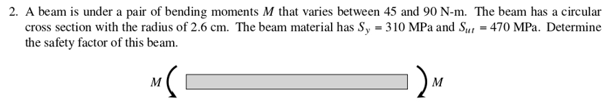2. A beam is under a pair of bending moments M that varies between 45 and 90 N-m. The beam has a circular
cross section with the radius of 2.6 cm. The beam material has Sy = 310 MPa and Sut = 470 MPa. Determine
the safety factor of this beam.
) M
M