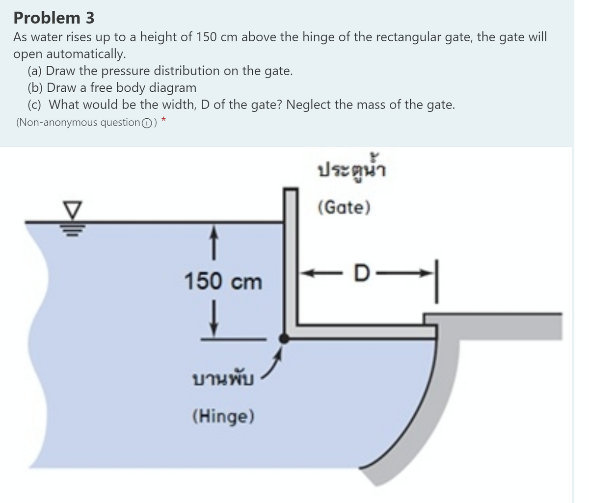 Problem 3
As water rises up to a height of 150 cm above the hinge of the rectangular gate, the gate will
open automatically.
(a) Draw the pressure distribution on the gate.
(b) Draw a free body diagram
(c) What would be the width, D of the gate? Neglect the mass of the gate.
(Non-anonymous questionO) *
ประตูน้ำ
(Gate)
150 cm
D-
บานพับ
(Hinge)
