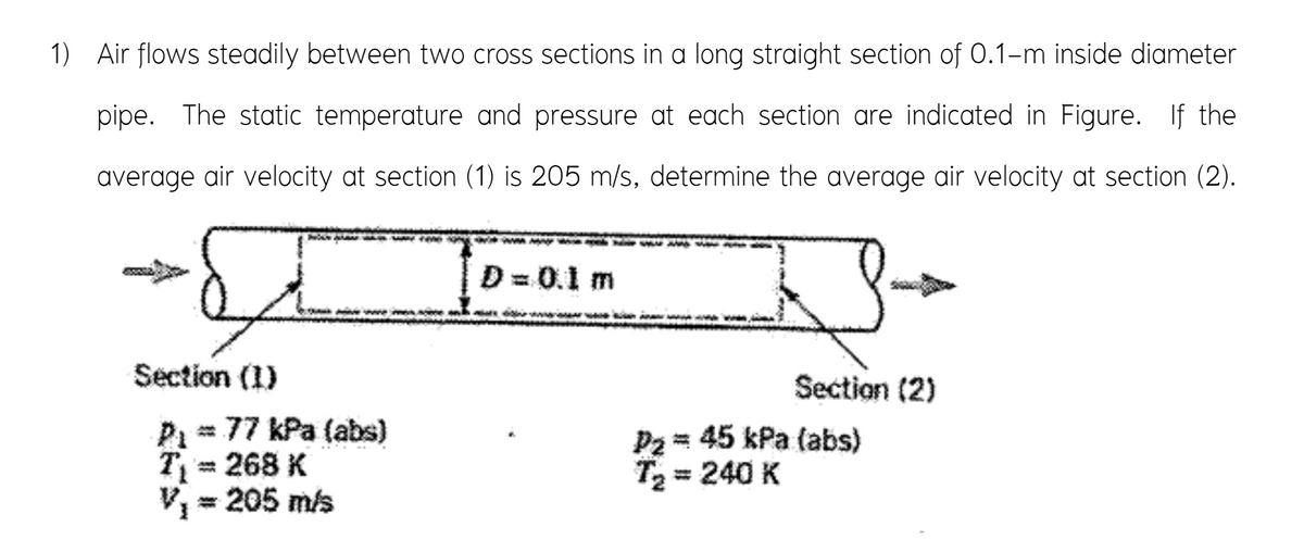 1) Air flows steadily between two cross sections in a long straight section of 0.1-m inside diameter
pipe. The static temperature and pressure at each section are indicated in Figure. If the
average air velocity at section (1) is 205 m/s, determine the average air velocity at section (2).
D= 0.1 m
iwe m e
Section (1)
Section (2)
P = 77 kPa (abs)
T= 268 K
= 205 m/s
P2 = 45 kPa (abs)
T2 = 240 K
