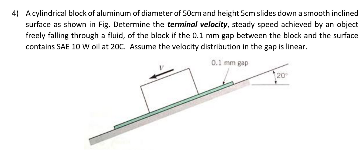 4) A cylindrical block of aluminum of diameter of 50cm and height 5cm slides down a smooth inclined
surface as shown in Fig. Determine the terminal velocity, steady speed achieved by an object
freely falling through a fluid, of the block if the 0.1 mm gap between the block and the surface
contains SAE 10 W oil at 20C. Assume the velocity distribution in the gap is linear.
0.1 mm gap
20
