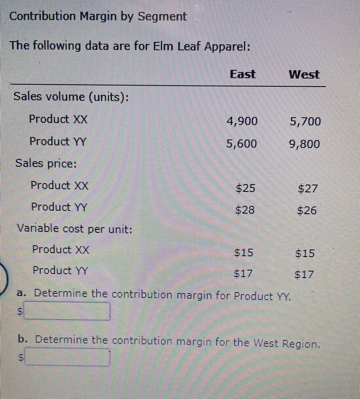 Contribution Margin by Segment
The following data are for Elm Leaf Apparel:
East
West
Sales volume (units):
Product XX
4,900
5,700
Product YY
5,600
9,800
Sales price:
Product XX
$25
$27
Product YY
$28
$26
Variable cost per unit:
Product XX
$15
515
Product YY
$17
517
a. Determine the contribution margin for Product YY.
b. Determine the contribution margin for the West Region.
%24
