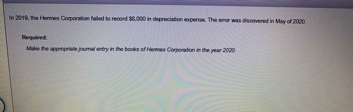 In 2019, the Hermes Corporation failed to record $8,000 in depreciation expense. The error was discovered in May of 2020.
Required.
Make the appropriate joumal entry in the books of Hermes Corporation in the year 2020.
