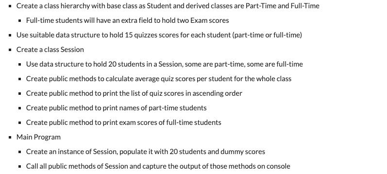 - Create a class hierarchy with base class as Student and derived classes are Part-Time and Full-Time
· Full-time students will have an extra field to hold two Exam scores
- Use suitable data structure to hold 15 quizzes scores for each student (part-time or full-time)
· Create a class Session
· Use data structure to hold 20 students in a Session, some are part-time, some are full-time
- Create public methods to calculate average quiz scores per student for the whole class
- Create public method to print the list of quiz scores in ascending order
· Create public method to print names of part-time students
· Create public method to print exam scores of full-time students
• Main Program
• Create an instance of Session, populate it with 20 students and dummy scores
· Call all public methods of Session and capture the output of those methods on console
