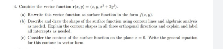 4. Consider the vector function r(z, y) (r, y, r2 +2y").
(a) Re-write this vector function as surface function in the form f(1,y).
(b) Describe and draw the shape of the surface function using contour lines and algebraic analysis
as needed. Explain the contour shapes in all three orthogonal directions and explain and label
all intercepts as needed.
(c) Consider the contour of the surface function on the plane z=
for this contour in vector form.
0. Write the general equation
