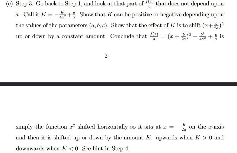 6²
(c) Step 3: Go back to Step 1, and look at that part of that does not depend upon
x. Call it K = +. Show that K can be positive or negative depending upon
the values of the parameters (a, b, c). Show that the effect of K is to shift (x+2)²
up or down by a constant amount. Conclude that f(x)
2a
(x + 2)² - ² + is
a
2
a
=
simply the function 2² shifted horizontally so it sits at x =
2a
and then it is shifted up or down by the amount K: upwards when K > 0 and
downwards when K <0. See hint in Step 4.
on the x-axis