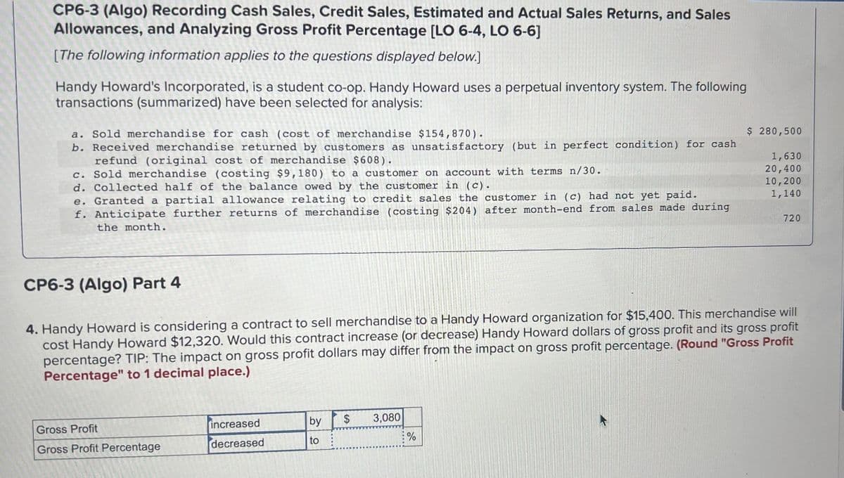 CP6-3 (Algo) Recording Cash Sales, Credit Sales, Estimated and Actual Sales Returns, and Sales
Allowances, and Analyzing Gross Profit Percentage [LO 6-4, LO 6-6]
[The following information applies to the questions displayed below.]
Handy Howard's Incorporated, is a student co-op. Handy Howard uses a perpetual inventory system. The following
transactions (summarized) have been selected for analysis:
a. Sold merchandise for cash (cost of merchandise $154,870).
b. Received merchandise returned by customers as unsatisfactory (but in perfect condition) for cash
refund (original cost of merchandise $608).
c. Sold merchandise (costing $9,180) to a customer on account with terms n/30.
d. Collected half of the balance owed by the customer in (c).
e. Granted a partial allowance relating to credit sales the customer in (c) had not yet paid.
f. Anticipate further returns of merchandise (costing $204) after month-end from sales made during
the month.
Gross Profit
Gross Profit Percentage
CP6-3 (Algo) Part 4
4. Handy Howard is considering a contract to sell merchandise to a Handy Howard organization for $15,400. This merchandise will
cost Handy Howard $12,320. Would this contract increase (or decrease) Handy Howard dollars of gross profit and its gross profit
percentage? TIP: The impact on gross profit dollars may differ from the impact on gross profit percentage. (Round "Gross Profit
Percentage" to 1 decimal place.)
increased
decreased
by
to
$ 3,080
$ 280,500
1,630
20,400
10,200
1,140
%
720