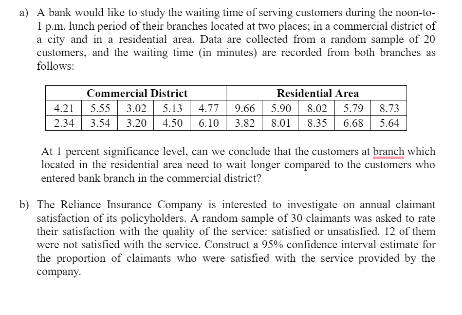 a) A bank would like to study the waiting time of serving customers during the noon-to-
1 p.m. lunch period of their branches located at two places; in a commercial district of
a city and in a residential area. Data are collected from a random sample of 20
customers, and the waiting time (in minutes) are recorded from both branches as
follows:
Commercial District
ResidentialArea
4.21
5.55
3.02
5.13
4.77
9.66
5.90
8.02
5.79
8.73
2.34
3.54
3.20
4.50
6.10
3.82
8.01
8.35
6.68
5.64
At 1 percent significance level, can we conclude that the customers at branch which
located in the residential area need to wait longer compared to the customers who
entered bank branch in the commercial district?
b) The Reliance Insurance Company is interested to investigate on annual claimant
satisfaction of its policyholders. A random sample of 30 claimants was asked to rate
their satisfaction with the quality of the service: satisfied or unsatisfied. 12 of them
were not satisfied with the service. Construct a 95% confidence interval estimate for
the proportion of claimants who were satisfied with the service provided by the
company.
