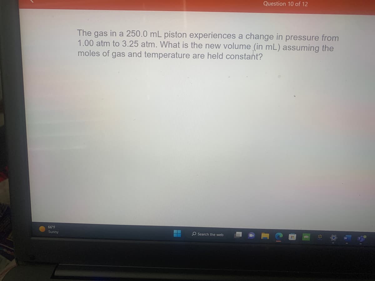 66°F
Sunny
Question 10 of 12
The gas in a 250.0 mL piston experiences a change in pressure from
1.00 atm to 3.25 atm. What is the new volume (in mL) assuming the
moles of gas and temperature are held constant?
O Search the web
10