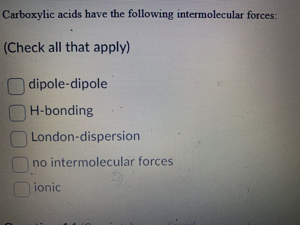 Carboxylic acids have the following intermolecular forces:
(Check all that apply)
dipole-dipole
H-bonding
London-dispersion
no intermolecular forces
ionic
