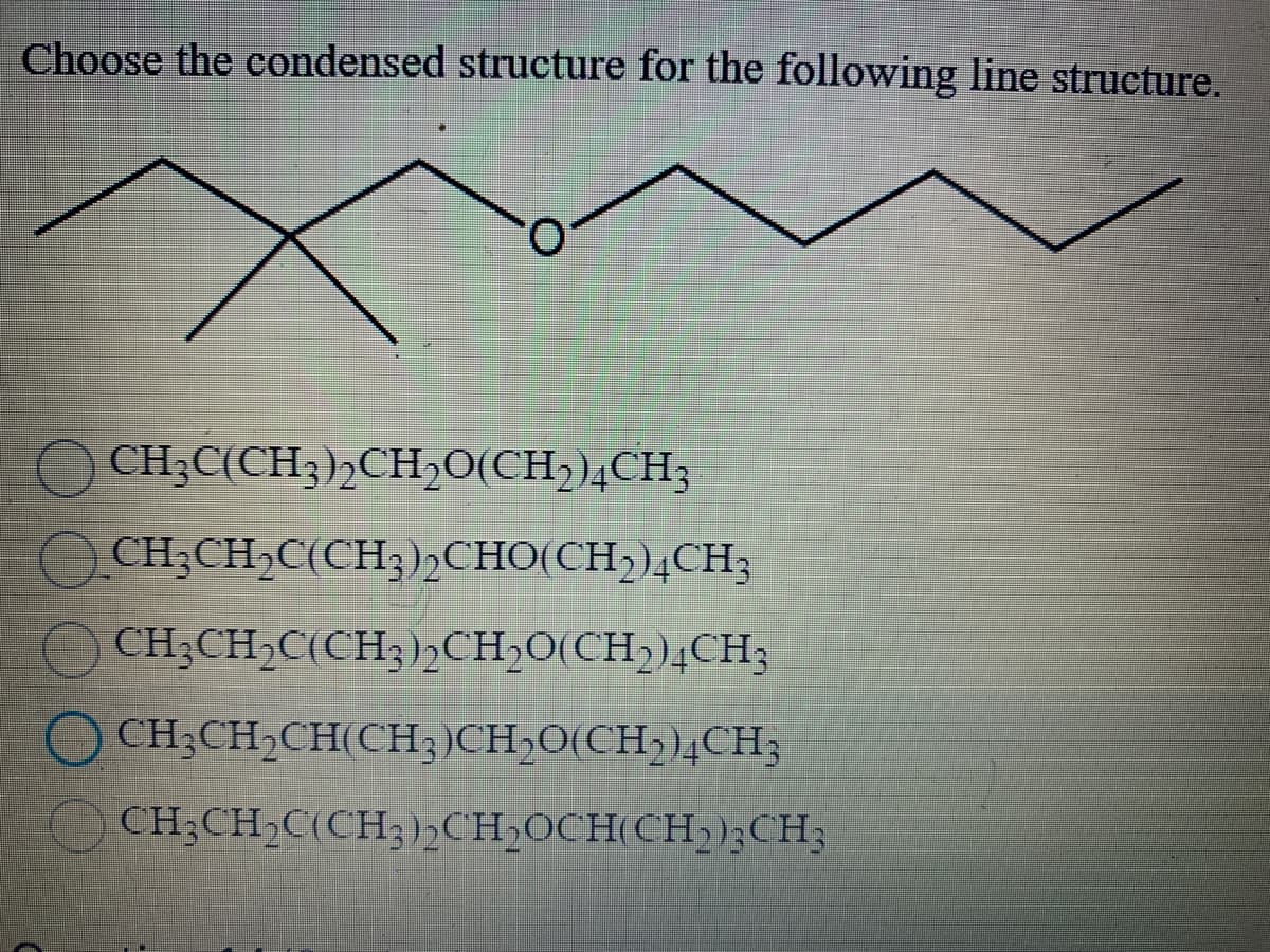 Choose the condensed structure for the following line structure.
CH3C(CH3)2CH₂O(CH2)4CH3
CH3CH₂C(CH3)2CHO(CH₂)4CH3
CH3CH₂C(CH3)2CH₂O(CH₂)4CH3
CH,CH CH(CH,)CH,O(CH,),CH;
CH3CH₂C(CH3)2CH₂OCH(CH2)3CH3