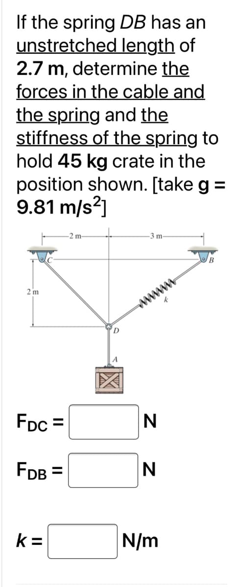 If the spring DB has an
unstretched length of
2.7 m, determine the
forces in the cable and
the spring and the
stiffness of the spring to
hold 45 kg crate in the
position shown. [take g =
9.81 m/s?]
2 m-
-3 m-
www
2 m
FDc =
FDB =
k =
N/m
Z Z
