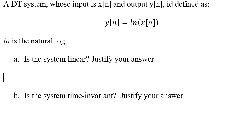 A DT system, whose input is x[n] and output y[n], id defined as:
y[n] = In(x[n])
In is the natural log.
a. Is the system linear? Justify your answer.
b. Is the system time-invariant? Justify your answer
