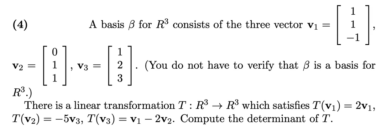 (4)
A basis for R³ consists of the three vector V₁ =
--0--0
V3
V2 =
1
1
3
-1
2 (You do not have to verify that ß is a basis for
R³.)
There is a linear transformation T: R³ R³ which satisfies T(v₁) = 2v1,
→
T(v₂) = -5v3, T(v3) = V₁ -2v2. Compute the determinant of T.
=