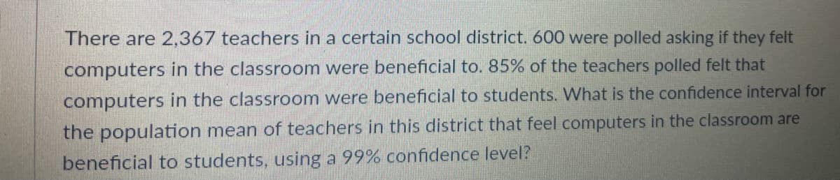 There are 2,367 teachers in a certain school district. 600 were polled asking if they felt
computers in the classroom were beneficial to. 85% of the teachers polled felt that
computers in the classroom were beneficial to students. What is the confidence interval for
the population mean of teachers in this district that feel computers in the classroom are
beneficial to students, using a 99% confidence level?
