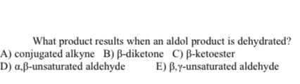 What product results when an aldol product is dehydrated?
A) conjugated alkyne B) ß-diketone C) B-ketoester
D) a,ß-unsaturated aldehyde
E) B.y-unsaturated aldehyde
