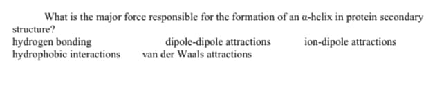 What is the major force responsible for the formation of an a-helix in protein secondary
structure?
hydrogen bonding
hydrophobic interactions
dipole-dipole attractions
van der Waals attractions
ion-dipole attractions

