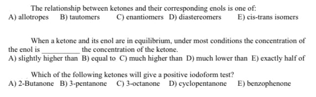 The relationship between ketones and their corresponding enols is one of:
A) allotropes B) tautomers
C) enantiomers D) diastereomers
E) cis-trans isomers
When a ketone and its enol are in equilibrium, under most conditions the concentration of
the enol is
the concentration of the ketone.
A) slightly higher than B) equal to C) much higher than D) much lower than E) exactly half of
Which of the following ketones will give a positive iodoform test?
A) 2-Butanone B) 3-pentanone
C) 3-octanone D) cyclopentanone E) benzophenone
