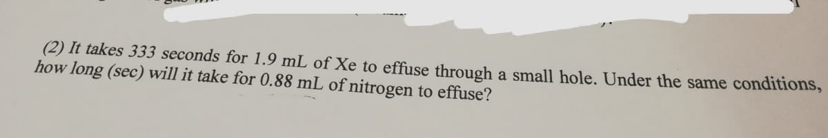 (2) It takes 333 seconds for 1.9 mL of Xe to effuse through a small hole. Under the same conditions,
how long (sec) will it take for 0.88 mL of nitrogen to effuse?