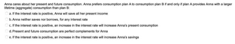 Anna cares about her present and future consumption. Anna prefers consumption plan A to consumption plan B if and only if plan A provides Anna with a larger
lifetime (aggregate) consumption than plan B:
a. If the interest rate is positive, Anna will save all her present income
b. Anna neither saves nor borrows, for any interest rate
O. the interest rate is positive, an increase in the interest rate will increase Anna's present consumption
d. Present and future consumption are perfect complements for Anna
Oe.if the interest rate is positive, an increase in the interest rate will increase Anna's savings
