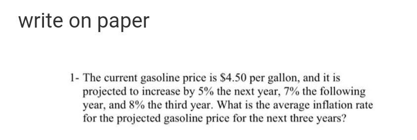 write on paper
1- The current gasoline price is $4.50 per gallon, and it is
projected to increase by 5% the next year, 7% the following
year, and 8% the third year. What is the average inflation rate
for the projected gasoline price for the next three years?
