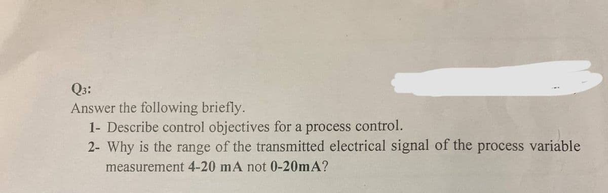 Q3:
Answer the following briefly.
1- Describe control objectives for a process control.
2- Why is the range of the transmitted electrical signal of the process variable
measurement 4-20 mA not 0-20mA?
