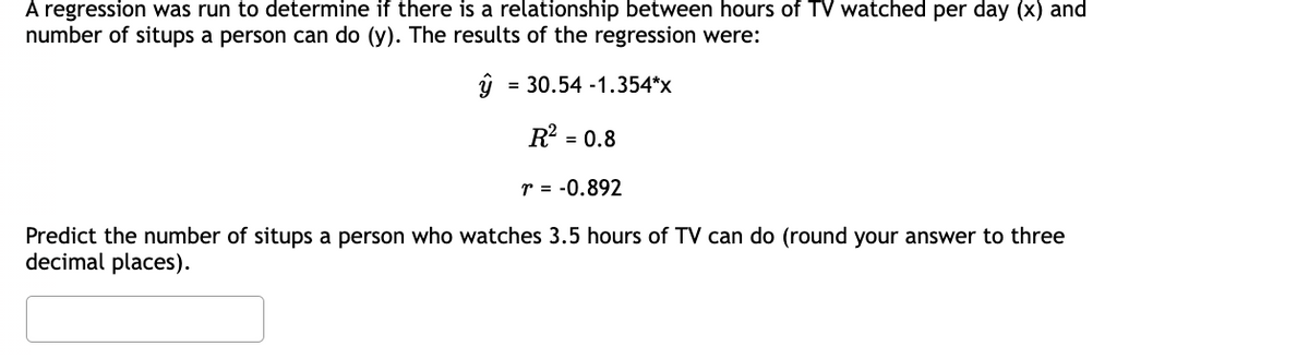 A regression was run to determine if there is a relationship between hours of TV watched per day (x) and
number of situps a person can do (y). The results of the regression were:
y = 30.54 -1.354*x
R² = 0.8
r = -0.892
Predict the number of situps a person who watches 3.5 hours of TV can do (round your answer to three
decimal places).