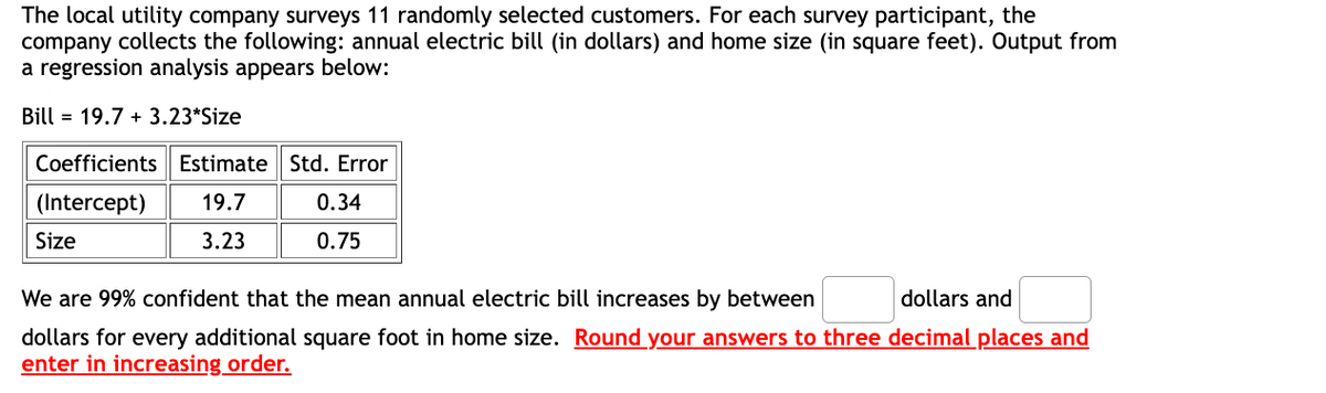The local utility company surveys 11 randomly selected customers. For each survey participant, the
company collects the following: annual electric bill (in dollars) and home size (in square feet). Output from
a regression analysis appears below:
Bill 19.7+ 3.23*Size
Coefficients Estimate Std. Error
(Intercept) 19.7
Size
3.23
0.34
0.75
We are 99% confident that the mean annual electric bill increases by between
dollars and
dollars for every additional square foot in home size. Round your answers to three decimal places and
enter in increasing order.