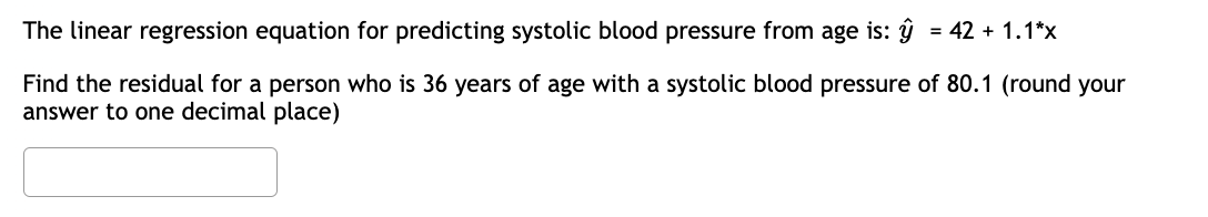 The linear regression equation for predicting systolic blood pressure from age is: ŷ = 42 + 1.1*x
Find the residual for a person who is 36 years of age with a systolic blood pressure of 80.1 (round your
answer to one decimal place)
