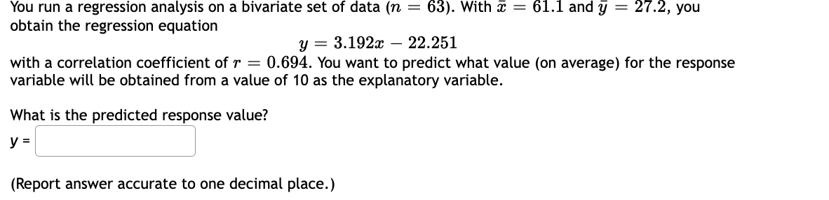 You run a regression analysis on a bivariate set of data (n = 63). With = 61.1 and y = 27.2, you
obtain the regression equation
y = 3.192x - 22.251
with a correlation coefficient of r = 0.694. You want to predict what value (on average) for the response
variable will be obtained from a value of 10 as the explanatory variable.
What is the predicted response value?
y =
(Report answer accurate to one decimal place.)