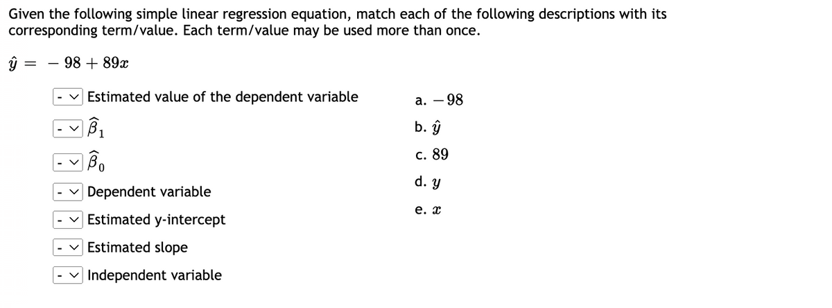 Given the following simple linear regression equation, match each of the following descriptions with its
corresponding term/value. Each term/value may be used more than once.
- 98 + 89x
ŷ
=
Estimated value of the dependent variable
B₁
BO
Dependent variable
Estimated y-intercept
Estimated slope
Independent variable
a. - 98
b. ŷ
c. 89
d. y
e. x