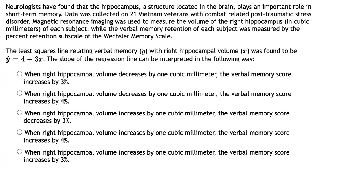 Neurologists have found that the hippocampus, a structure located in the brain, plays an important role in
short-term memory. Data was collected on 21 Vietnam veterans with combat related post-traumatic stress
disorder. Magnetic resonance imaging was used to measure the volume of the right hippocampus (in cubic
millimeters) of each subject, while the verbal memory retention of each subject was measured by the
percent retention subscale of the Wechsler Memory Scale.
The least squares line relating verbal memory (y) with right hippocampal volume (x) was found to be
4 + 3x. The slope of the regression line can be interpreted in the following way:
ŷ
=
When right hippocampal volume decreases by one cubic millimeter, the verbal memory score
increases by 3%.
When right hippocampal volume decreases by one cubic millimeter, the verbal memory score
increases by 4%.
When right hippocampal volume increases by one cubic millime
decreases by 3%.
the verbal memory score
When right hippocampal volume increases by one cubic millimeter, the verbal memory score
increases by 4%.
O When right hippocampal volume increases by one cubic millimeter, the verbal memory score
increases by 3%.