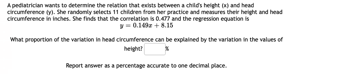 A pediatrician wants to determine the relation that exists between a child's height (x) and head
circumference (y). She randomly selects 11 children from her practice and measures their height and head
circumference in inches. She finds that the correlation is 0.477 and the regression equation is
y = 0.149x + 8.15
What proportion of the variation in head circumference can be explained by the variation in the values of
height?
%
Report answer as a percentage accurate to one decimal place.
