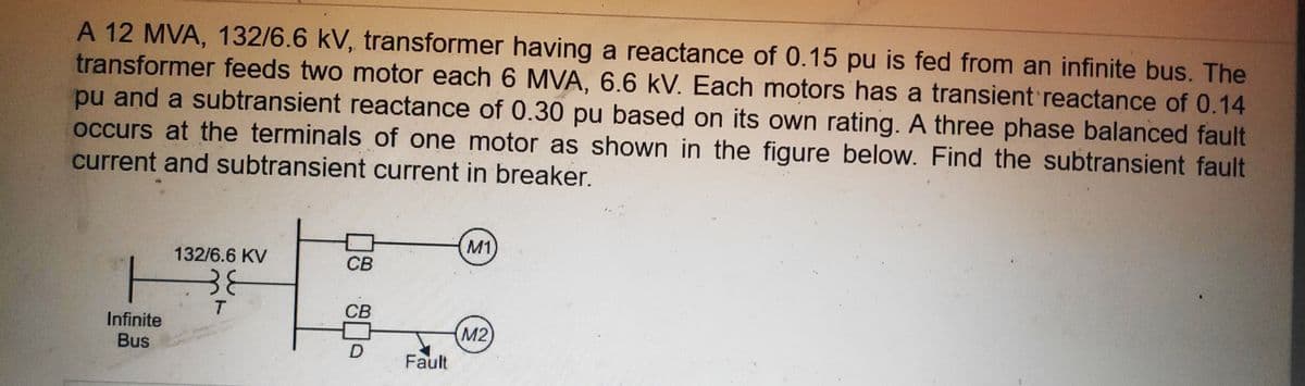 A 12 MVA, 132/6.6 kV, transformer having a reactance of 0.15 pu is fed from an infinite bus. The
transformer feeds two motor each 6 MVA, 6.6 kV. Each motors has a transient reactance of 0.14
pu and a subtransient reactance of 0.30 pu based on its own rating. A three phase balanced fault
occurs at the terminals of one motor as shown in the figure below. Find the subtransient fault
current and subtransient current in breaker.
M1)
132/6.6 KV
СВ
38
CB
Infinite
Bus
M2
Fault
