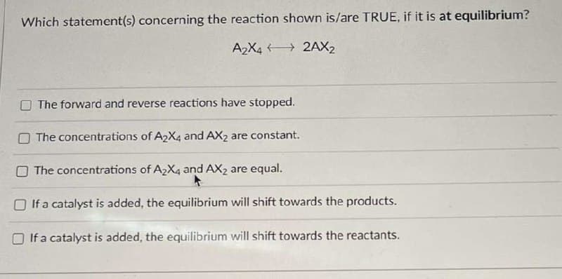 Which statement(s) concerning the reaction shown is/are TRUE, if it is at equilibrium?
A2X42AX2
The forward and reverse reactions have stopped.
The concentrations of A2X4 and AX2 are constant.
The concentrations of A2X4 and AX2 are equal.
If a catalyst is added, the equilibrium will shift towards the products.
If a catalyst is added, the equilibrium will shift towards the reactants.