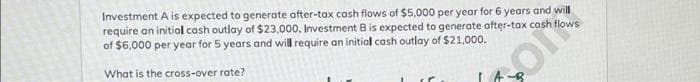 Investment A is expected to generate after-tax cash flows of $5,000 per year for 6 years and will
require an initial cash outlay of $23,000. Investment B is expected to generate after-tax cash
of $6,000 per year for 5 years and will require an initial cash outlay of $21,000.
What is the cross-over rate?
IA
ON