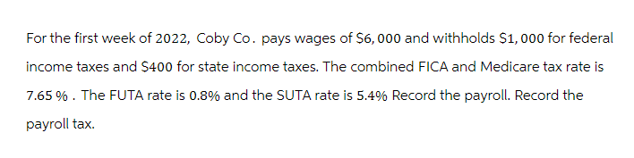 For the first week of 2022, Coby Co. pays wages of $6,000 and withholds $1,000 for federal
income taxes and $400 for state income taxes. The combined FICA and Medicare tax rate is
7.65%. The FUTA rate is 0.8% and the SUTA rate is 5.4% Record the payroll. Record the
payroll tax.