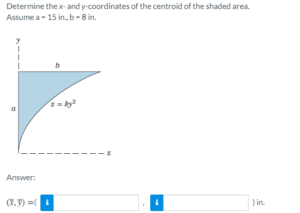 Determine the x- and y-coordinates of the centroid of the shaded area.
Assume a = 15 in., b = 8 in.
y
b
x = ky²
a
- x
Answer:
(T, y) =( i
i
) in.
