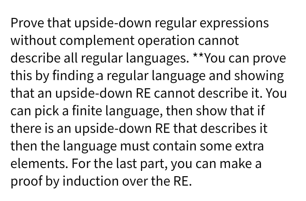 Prove that upside-down regular expressions
without complement operation cannot
describe all regular languages. **You can prove
this by finding a regular language and showing
that an upside-down RE cannot describe it. You
can pick a finite language, then show that if
there is an upside-down RE that describes it
then the language must contain some extra
elements. For the last part, you can make a
proof by induction over the RE.
