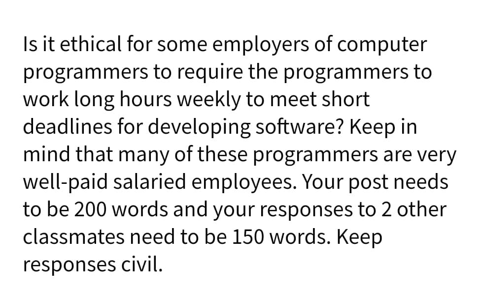 Is it ethical for some employers of computer
programmers to require the programmers to
work long hours weekly to meet short
deadlines for developing software? Keep in
mind that many of these programmers are very
well-paid salaried employees. Your post needs
to be 200 words and your responses to 2 other
classmates need to be 150 words. Keep
responses civil.
