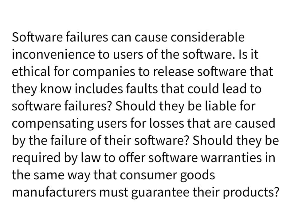 Software failures can cause considerable
inconvenience to users of the software. Is it
ethical for companies to release software that
they know includes faults that could lead to
software failures? Should they be liable for
compensating users for losses that are caused
by the failure of their software? Should they be
required by law to offer software warranties in
the same way that consumer goods
manufacturers must guarantee their products?
