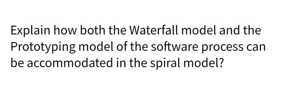 Explain how both the Waterfall model and the
Prototyping model of the software process can
be accommodated in the spiral model?
