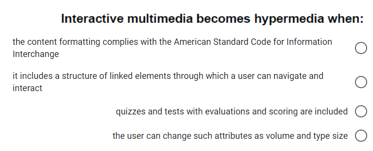 Interactive multimedia becomes hypermedia when:
the content formatting complies with the American Standard Code for Information
Interchange
it includes a structure of linked elements through which a user can navigate and
interact
quizzes and tests with evaluations and scoring are included
the user can change such attributes as volume and type size
