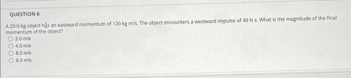 QUESTION 6
A 20.0-kg object has an eastward momentum of 120 kg m/s. The object encounters a westward impulse of 40 Ns. What is the magnitude of the final
momentum of the object?
O 2.0 m/s
O 4.0 m/s
O 6.0 m/s
O 8.0 m/s
