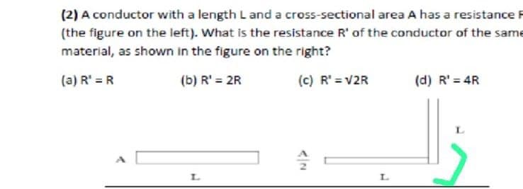(2) A conductor with a length L and a cross-sectional area A has a resistance
(the figure on the left). What is the resistance R' of the conductor of the same
material, as shown in the figure on the right?
(a) R' = R
(b) R' = 2R
(c) R' = V2R
(d) R' = 4R
L.
L.