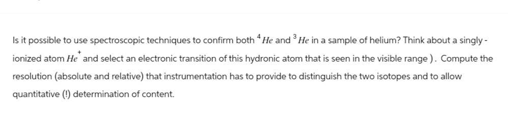 Is it possible to use spectroscopic techniques to confirm both 4 He and 3 He in a sample of helium? Think about a singly -
ionized atom He and select an electronic transition of this hydronic atom that is seen in the visible range). Compute the
resolution (absolute and relative) that instrumentation has to provide to distinguish the two isotopes and to allow
quantitative (!) determination of content.