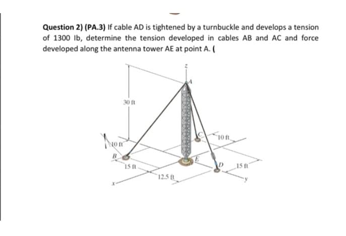 Question 2) (PA.3) If cable AD is tightened by a turnbuckle and develops a tension
of 1300 lb, determine the tension developed in cables AB and AC and force
developed along the antenna tower AE at point A. (
30 ft
A
Non
B
15 ft
12.5 ft
10 ft
15 ft