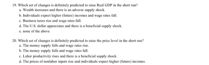 19. Which set of changes is definitely predicted to raise Real GDP in the short run?
a. Wealth increases and there is an adverse supply shock.
b. Individuals expect higher (future) incomes and wage rates fall.
c. Business taxes rise and wage rates fall.
d. The U.S. dollar appreciates and there is a beneficial supply shock.
e. none of the above
20. Which set of changes is definitely predicted to raise the price level in the short run?
a. The money supply falls and wage rates rise.
b. The money supply falls and wage rates fall.
c. Labor productivity rises and there is a beneficial supply shock.
d. The prices of nonlabor inputs rise and individuals expect higher (future) incomes.