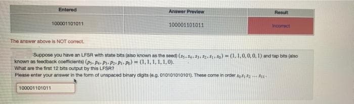 Entered
Answer Preview
Result
100001101011
100001101011
Incomect
The answer above is NOT correct.
Suppose you have an LFSR with state bits (also known as the seed) (s5,Sa, 3. 5., 0) = (1,1,0,0,0, 1) and tap bits (alno
known as feedback coefficients) (ps. Pa- Ps. Pz. P- Po) = (1,1,1, 1, 1,0).
What are the first 12 bits output by this LFSR?
Please enter your arswer in the form of unspaced binary digits (0.g. 010101010101). These come in order ss2.
100001101011
